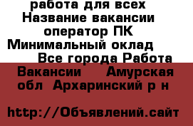 работа для всех › Название вакансии ­ оператор ПК › Минимальный оклад ­ 15 000 - Все города Работа » Вакансии   . Амурская обл.,Архаринский р-н